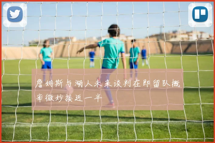詹姆斯与湖人未来谈判在即留队概率微妙接近一半