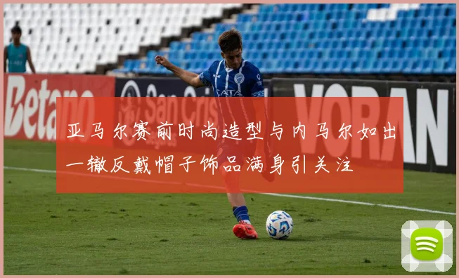 亚马尔赛前时尚造型与内马尔如出一辙反戴帽子饰品满身引关注