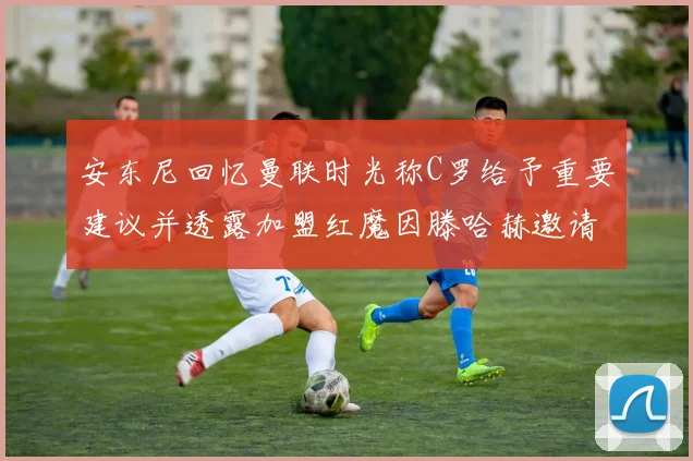 安东尼回忆曼联时光称C罗给予重要建议并透露加盟红魔因滕哈赫邀请