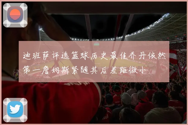迪班萨评选篮球历史最佳乔丹依然第一詹姆斯紧随其后差距微小