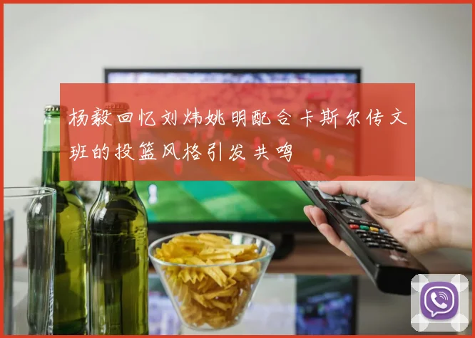 杨毅回忆刘炜姚明配合卡斯尔传文班的投篮风格引发共鸣