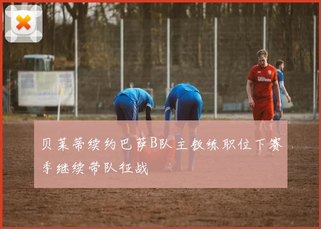 贝莱蒂续约巴萨B队主教练职位下赛季继续带队征战