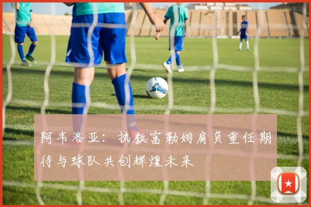 阿韦洛亚：执教富勒姆肩负重任期待与球队共创辉煌未来