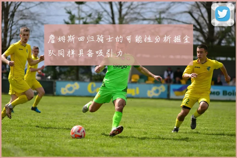 詹姆斯回归骑士的可能性分析掘金队同样具备吸引力