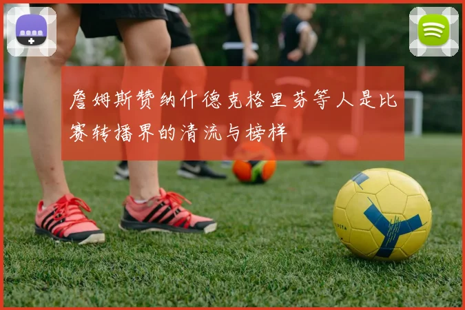 詹姆斯赞纳什德克格里芬等人是比赛转播界的清流与榜样