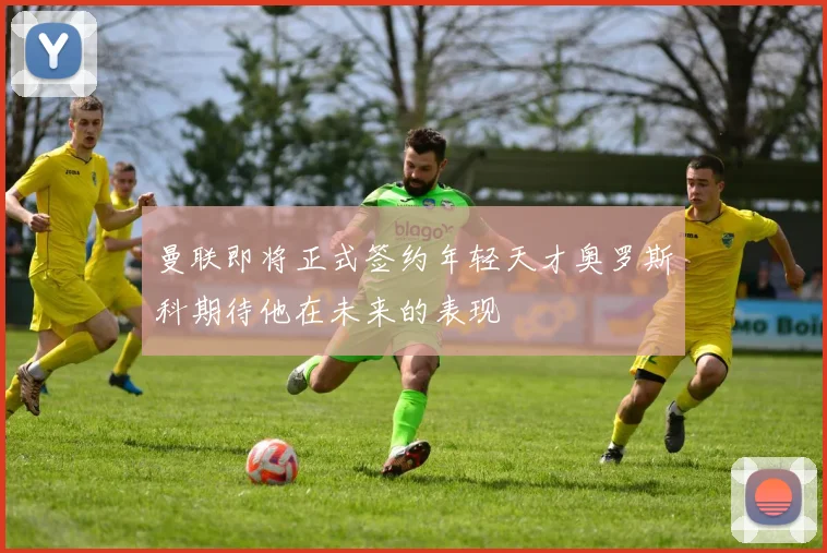 曼联即将正式签约年轻天才奥罗斯科期待他在未来的表现