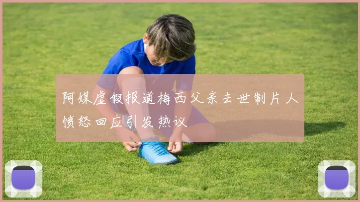 阿媒虚假报道梅西父亲去世制片人愤怒回应引发热议