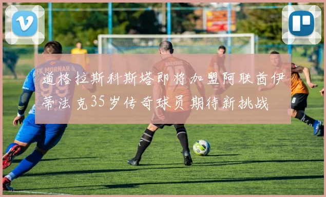 道格拉斯科斯塔即将加盟阿联酋伊蒂法克35岁传奇球员期待新挑战
