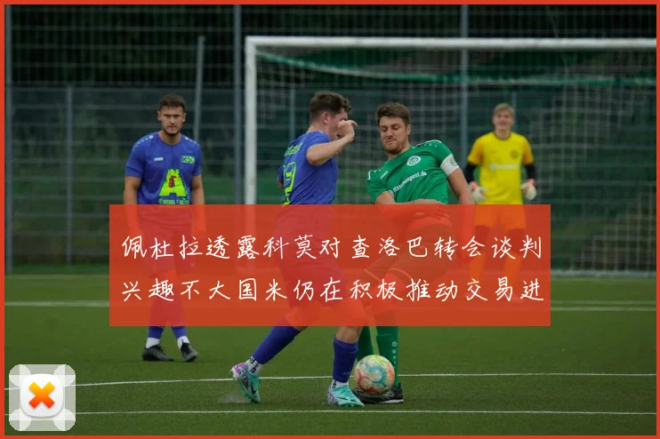 佩杜拉透露科莫对查洛巴转会谈判兴趣不大国米仍在积极推动交易进程