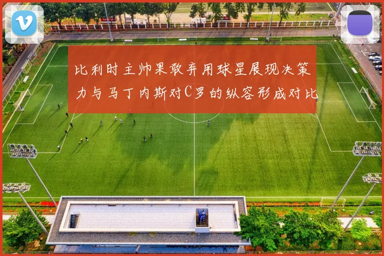 比利时主帅果敢弃用球星展现决策力与马丁内斯对C罗的纵容形成对比