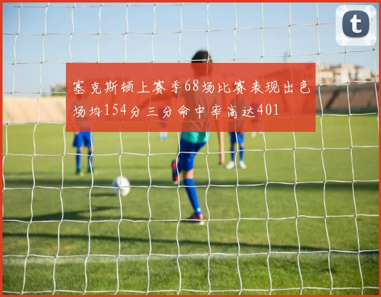 塞克斯顿上赛季68场比赛表现出色场均154分三分命中率高达401