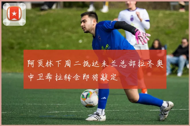 阿莫林下周二抵达米兰总部拉齐奥中卫希拉转会即将敲定