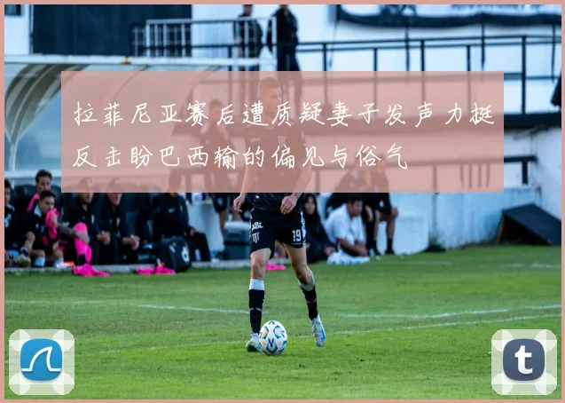 拉菲尼亚赛后遭质疑妻子发声力挺反击盼巴西输的偏见与俗气