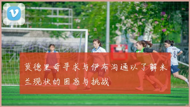 莫德里奇寻求与伊布沟通以了解米兰现状的困惑与挑战
