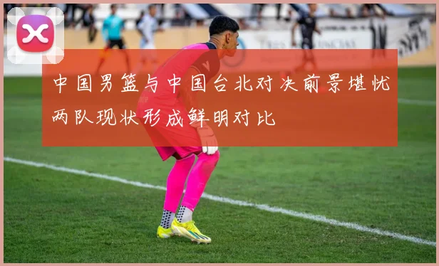 中国男篮与中国台北对决前景堪忧两队现状形成鲜明对比