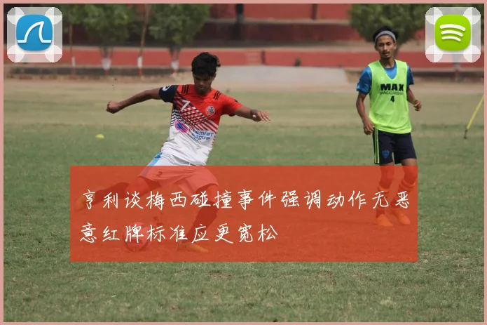 亨利谈梅西碰撞事件强调动作无恶意红牌标准应更宽松