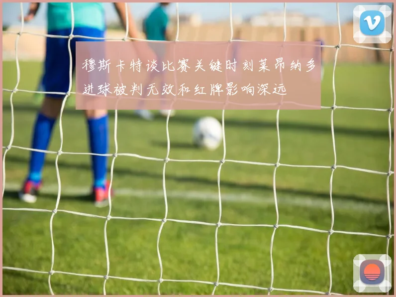 穆斯卡特谈比赛关键时刻莱昂纳多进球被判无效和红牌影响深远