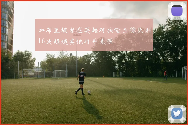 加布里埃尔在英超对抗哈兰德失利16次超越其他对手表现