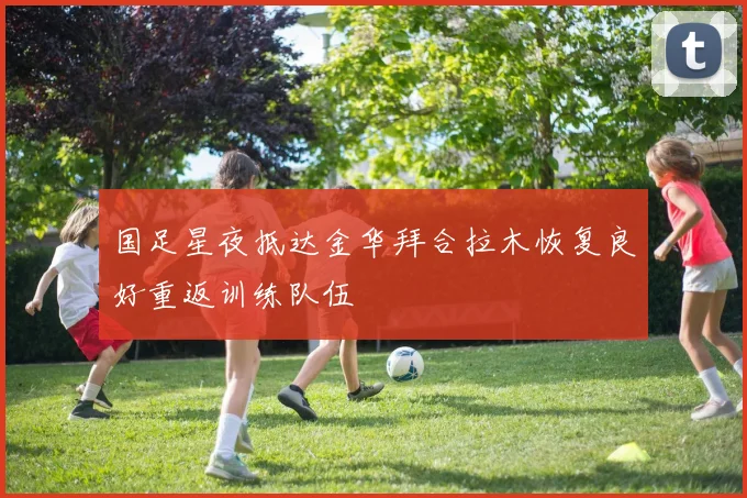 国足星夜抵达金华拜合拉木恢复良好重返训练队伍