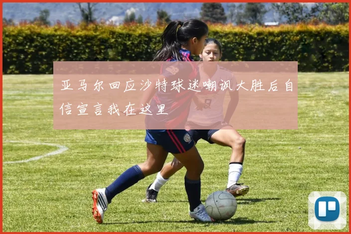 亚马尔回应沙特球迷嘲讽大胜后自信宣言我在这里