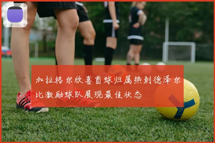 加拉格尔欣喜首球归属热刺德泽尔比激励球队展现最佳状态