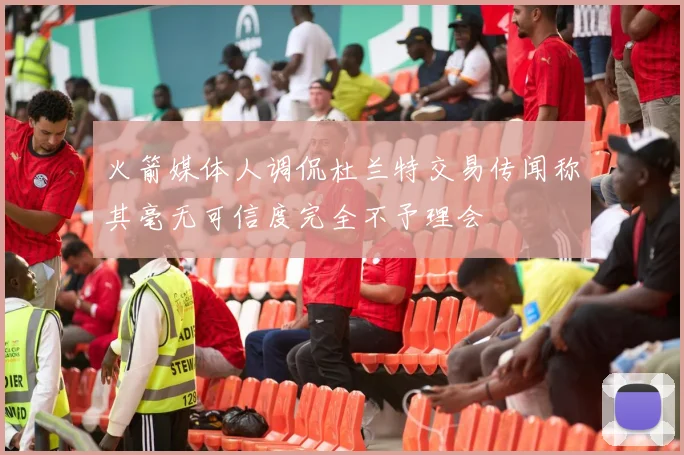 火箭媒体人调侃杜兰特交易传闻称其毫无可信度完全不予理会