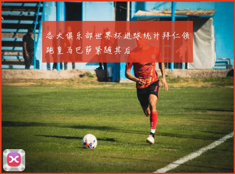 各大俱乐部世界杯进球统计拜仁领跑皇马巴萨紧随其后