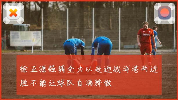徐正源强调全力以赴迎战海港两连胜不能让球队自满骄傲