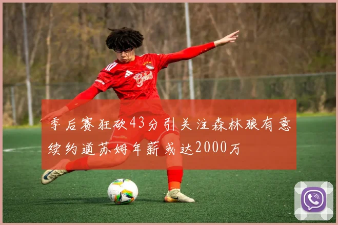 季后赛狂砍43分引关注森林狼有意续约道苏姆年薪或达2000万