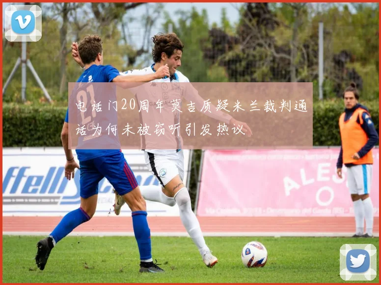 电话门20周年莫吉质疑米兰裁判通话为何未被窃听引发热议