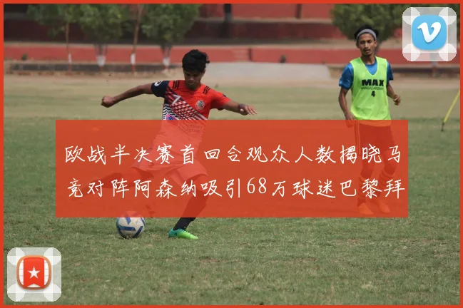 欧战半决赛首回合观众人数揭晓马竞对阵阿森纳吸引68万球迷巴黎拜仁紧随其后