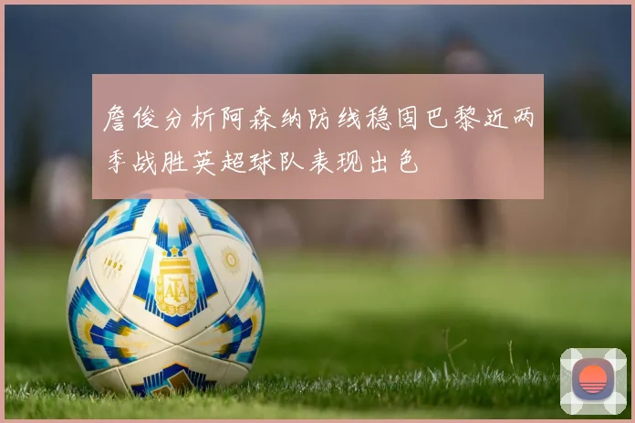 詹俊分析阿森纳防线稳固巴黎近两季战胜英超球队表现出色