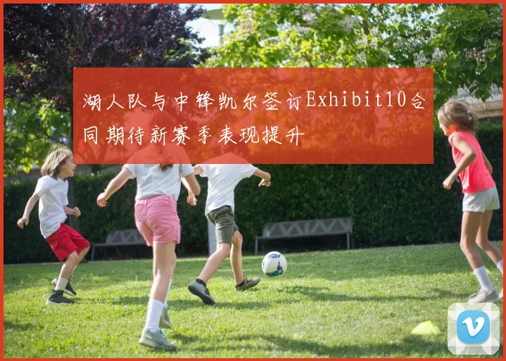 湖人队与中锋凯尔签订Exhibit10合同期待新赛季表现提升