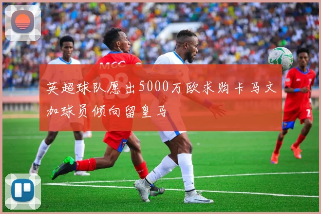 英超球队愿出5000万欧求购卡马文加球员倾向留皇马