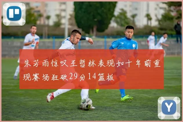 朱芳雨惊叹王哲林表现如十年前重现赛场狂砍29分14篮板